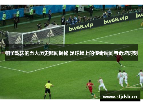 帽子戏法的五大历史趣闻揭秘 足球场上的传奇瞬间与奇迹时刻